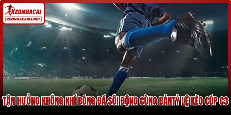 Tận hưởng không khí bóng đá sôi động cùng bảng tỷ lệ kèo cúp C3